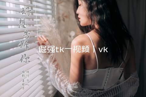 倔强tk一视频丨vk